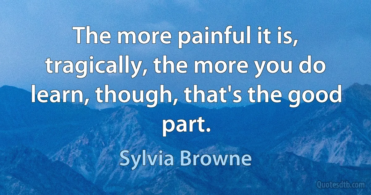 The more painful it is, tragically, the more you do learn, though, that's the good part. (Sylvia Browne)