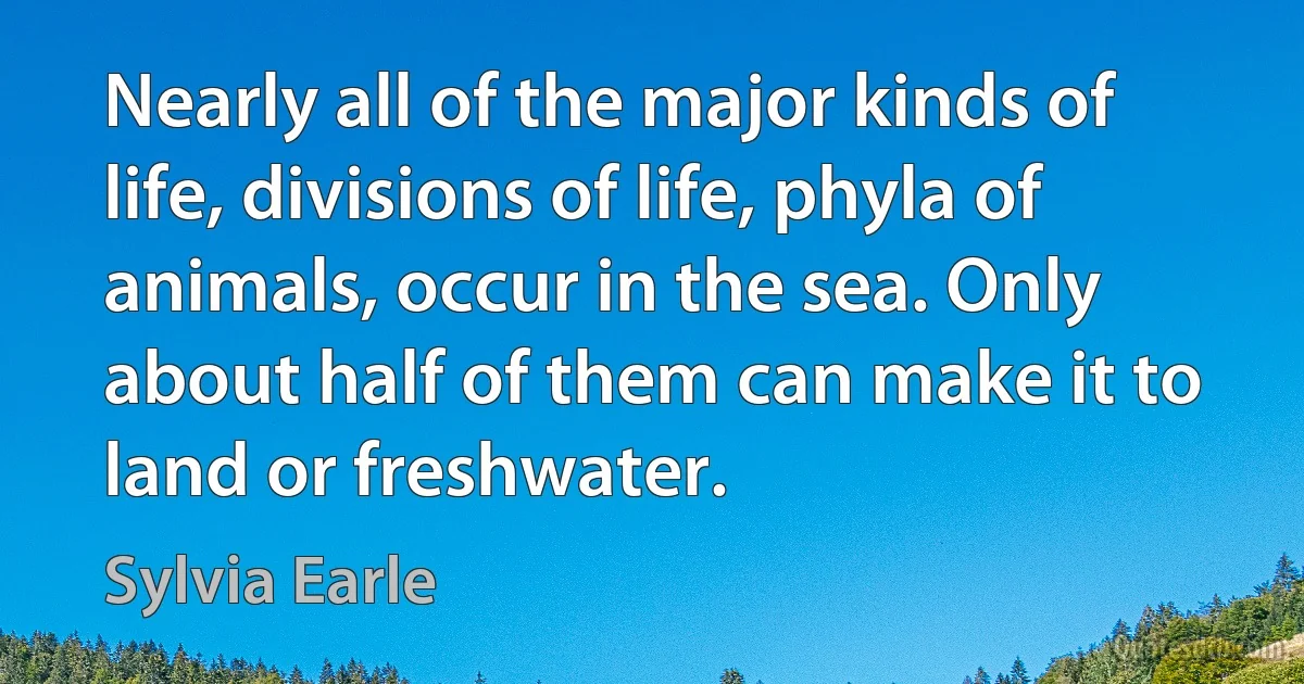 Nearly all of the major kinds of life, divisions of life, phyla of animals, occur in the sea. Only about half of them can make it to land or freshwater. (Sylvia Earle)