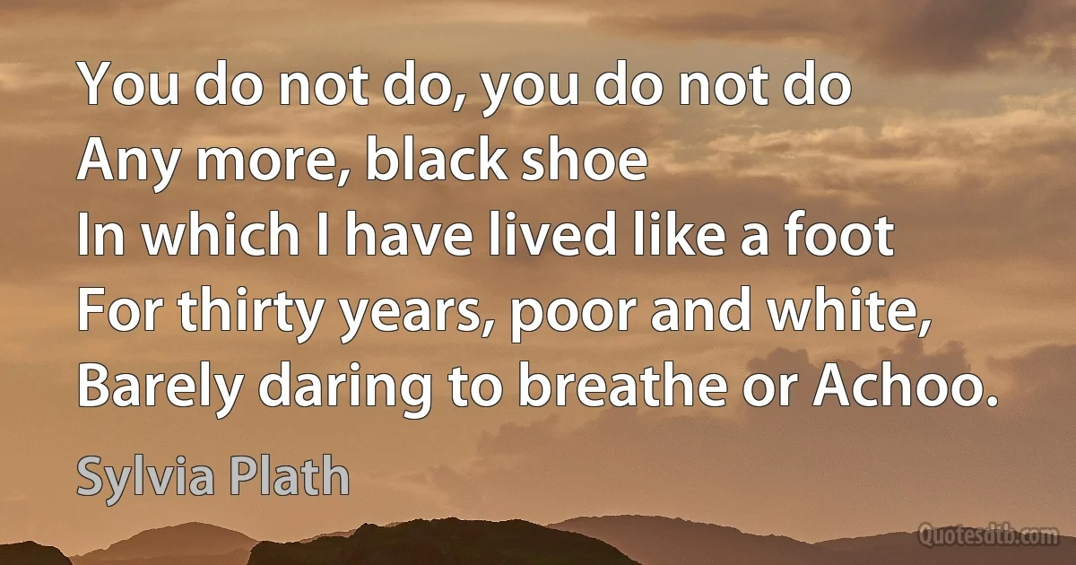 You do not do, you do not do
Any more, black shoe
In which I have lived like a foot
For thirty years, poor and white,
Barely daring to breathe or Achoo. (Sylvia Plath)