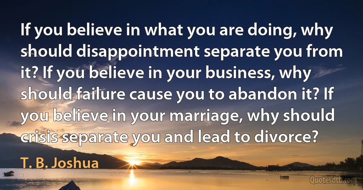 If you believe in what you are doing, why should disappointment separate you from it? If you believe in your business, why should failure cause you to abandon it? If you believe in your marriage, why should crisis separate you and lead to divorce? (T. B. Joshua)