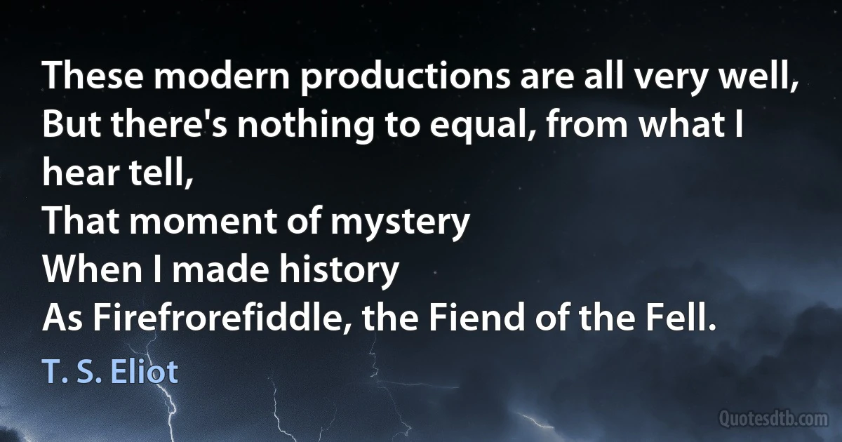 These modern productions are all very well,
But there's nothing to equal, from what I hear tell,
That moment of mystery
When I made history
As Firefrorefiddle, the Fiend of the Fell. (T. S. Eliot)