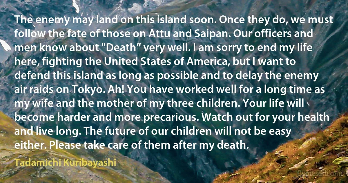 The enemy may land on this island soon. Once they do, we must follow the fate of those on Attu and Saipan. Our officers and men know about "Death” very well. I am sorry to end my life here, fighting the United States of America, but I want to defend this island as long as possible and to delay the enemy air raids on Tokyo. Ah! You have worked well for a long time as my wife and the mother of my three children. Your life will become harder and more precarious. Watch out for your health and live long. The future of our children will not be easy either. Please take care of them after my death. (Tadamichi Kuribayashi)