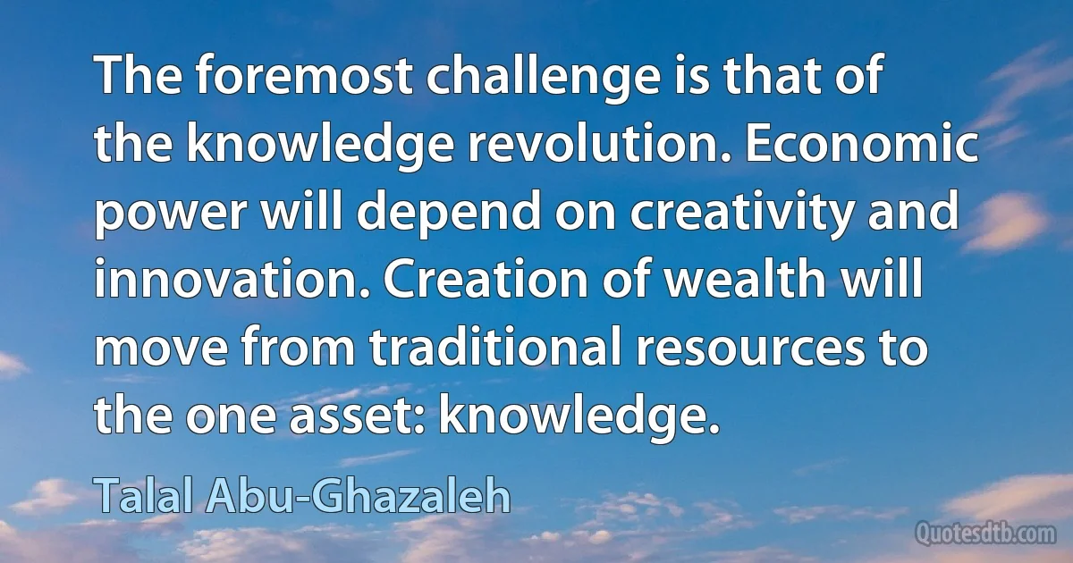 The foremost challenge is that of the knowledge revolution. Economic power will depend on creativity and innovation. Creation of wealth will move from traditional resources to the one asset: knowledge. (Talal Abu-Ghazaleh)