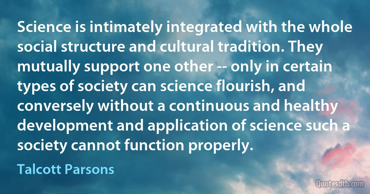 Science is intimately integrated with the whole social structure and cultural tradition. They mutually support one other -- only in certain types of society can science flourish, and conversely without a continuous and healthy development and application of science such a society cannot function properly. (Talcott Parsons)