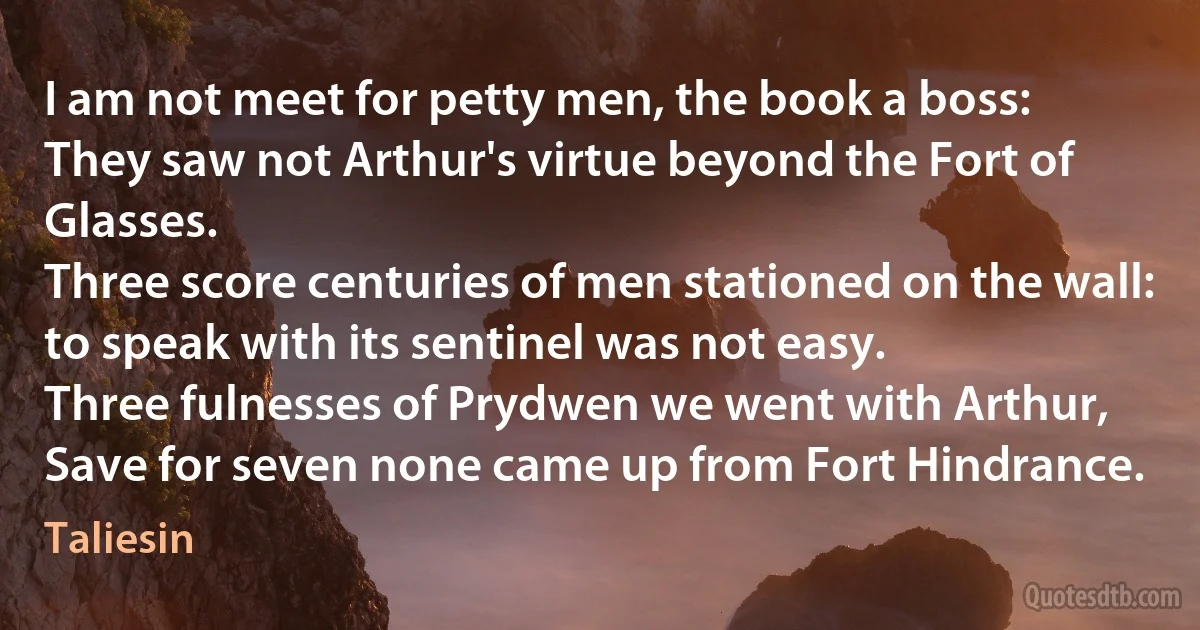 I am not meet for petty men, the book a boss:
They saw not Arthur's virtue beyond the Fort of Glasses.
Three score centuries of men stationed on the wall:
to speak with its sentinel was not easy.
Three fulnesses of Prydwen we went with Arthur,
Save for seven none came up from Fort Hindrance. (Taliesin)