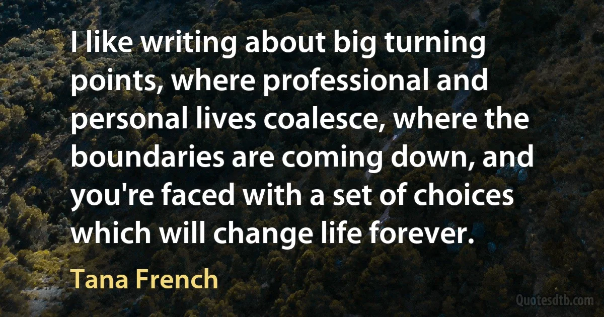 I like writing about big turning points, where professional and personal lives coalesce, where the boundaries are coming down, and you're faced with a set of choices which will change life forever. (Tana French)