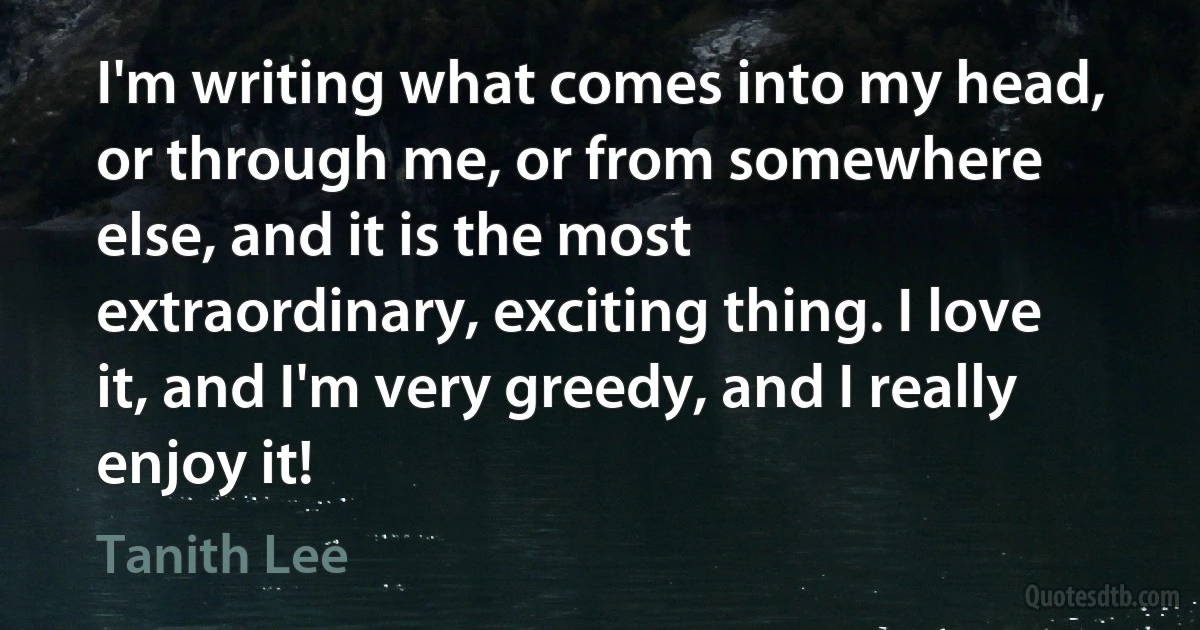 I'm writing what comes into my head, or through me, or from somewhere else, and it is the most extraordinary, exciting thing. I love it, and I'm very greedy, and I really enjoy it! (Tanith Lee)