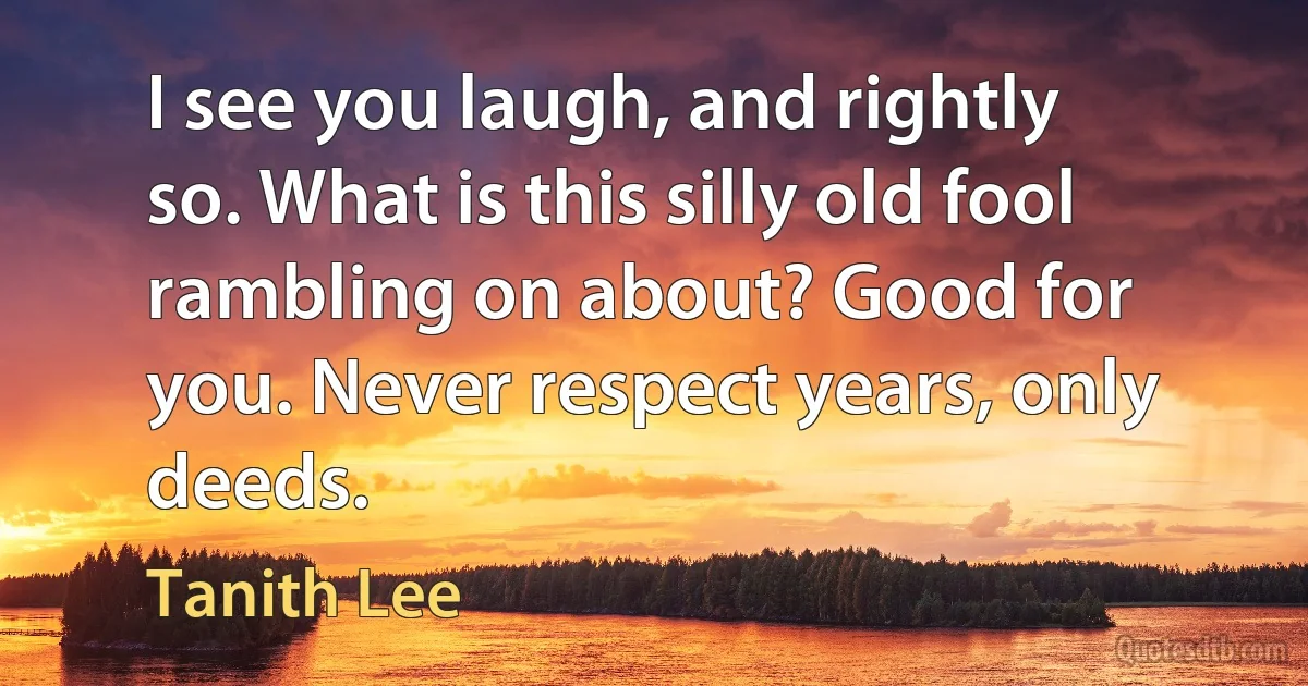 I see you laugh, and rightly so. What is this silly old fool rambling on about? Good for you. Never respect years, only deeds. (Tanith Lee)