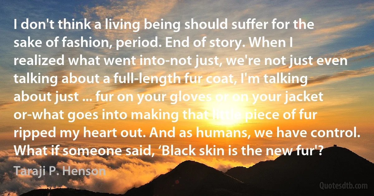 I don't think a living being should suffer for the sake of fashion, period. End of story. When I realized what went into-not just, we're not just even talking about a full-length fur coat, I'm talking about just ... fur on your gloves or on your jacket or-what goes into making that little piece of fur ripped my heart out. And as humans, we have control. What if someone said, ‘Black skin is the new fur'? (Taraji P. Henson)