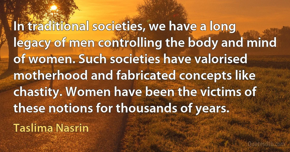 In traditional societies, we have a long legacy of men controlling the body and mind of women. Such societies have valorised motherhood and fabricated concepts like chastity. Women have been the victims of these notions for thousands of years. (Taslima Nasrin)