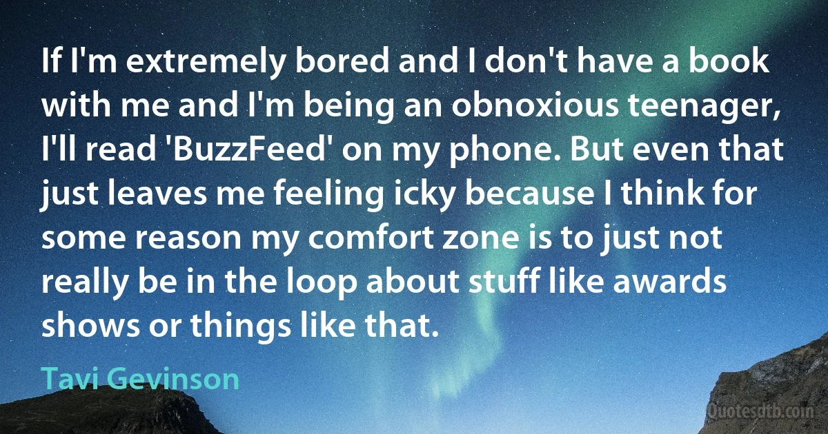 If I'm extremely bored and I don't have a book with me and I'm being an obnoxious teenager, I'll read 'BuzzFeed' on my phone. But even that just leaves me feeling icky because I think for some reason my comfort zone is to just not really be in the loop about stuff like awards shows or things like that. (Tavi Gevinson)