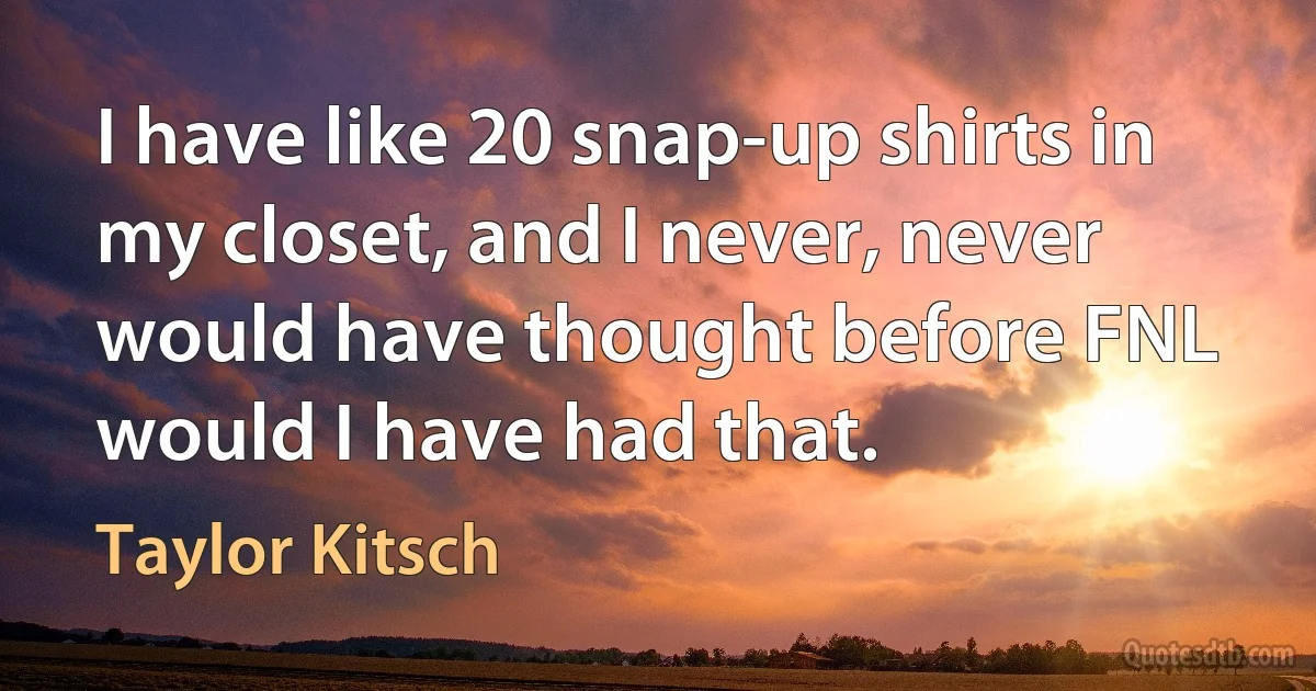 I have like 20 snap-up shirts in my closet, and I never, never would have thought before FNL would I have had that. (Taylor Kitsch)