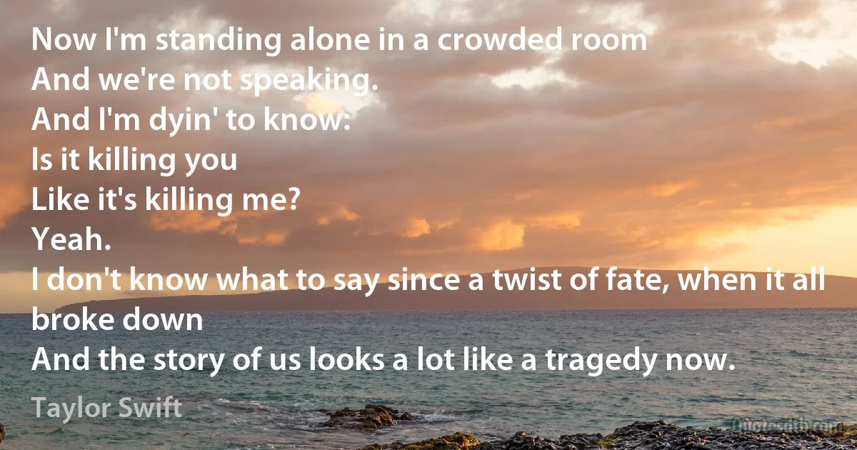 Now I'm standing alone in a crowded room
And we're not speaking.
And I'm dyin' to know:
Is it killing you
Like it's killing me?
Yeah.
I don't know what to say since a twist of fate, when it all broke down
And the story of us looks a lot like a tragedy now. (Taylor Swift)