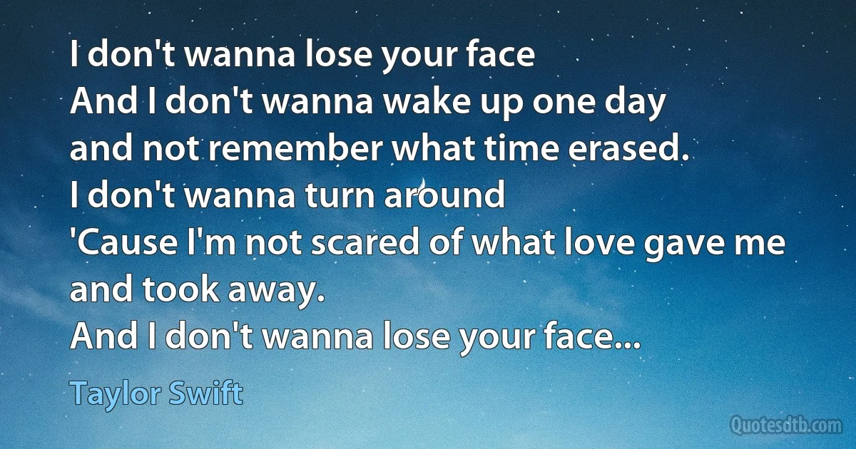 I don't wanna lose your face
And I don't wanna wake up one day
and not remember what time erased.
I don't wanna turn around
'Cause I'm not scared of what love gave me and took away.
And I don't wanna lose your face... (Taylor Swift)