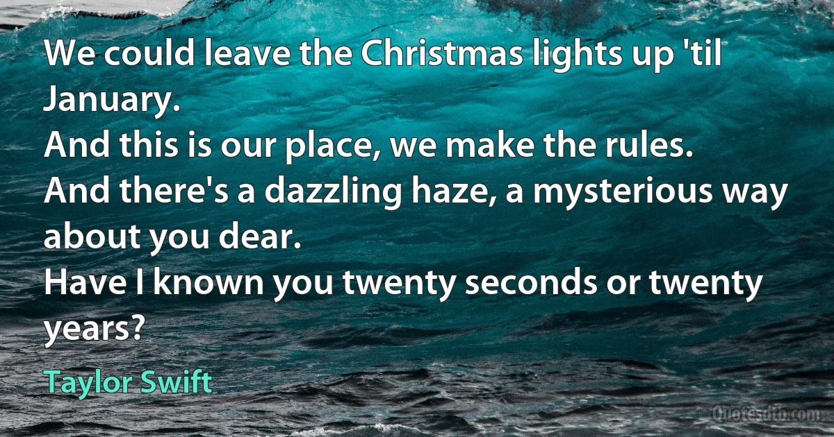 We could leave the Christmas lights up 'til January.
And this is our place, we make the rules.
And there's a dazzling haze, a mysterious way about you dear.
Have I known you twenty seconds or twenty years? (Taylor Swift)