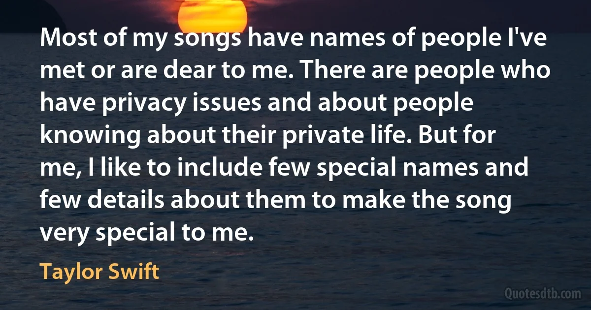 Most of my songs have names of people I've met or are dear to me. There are people who have privacy issues and about people knowing about their private life. But for me, I like to include few special names and few details about them to make the song very special to me. (Taylor Swift)