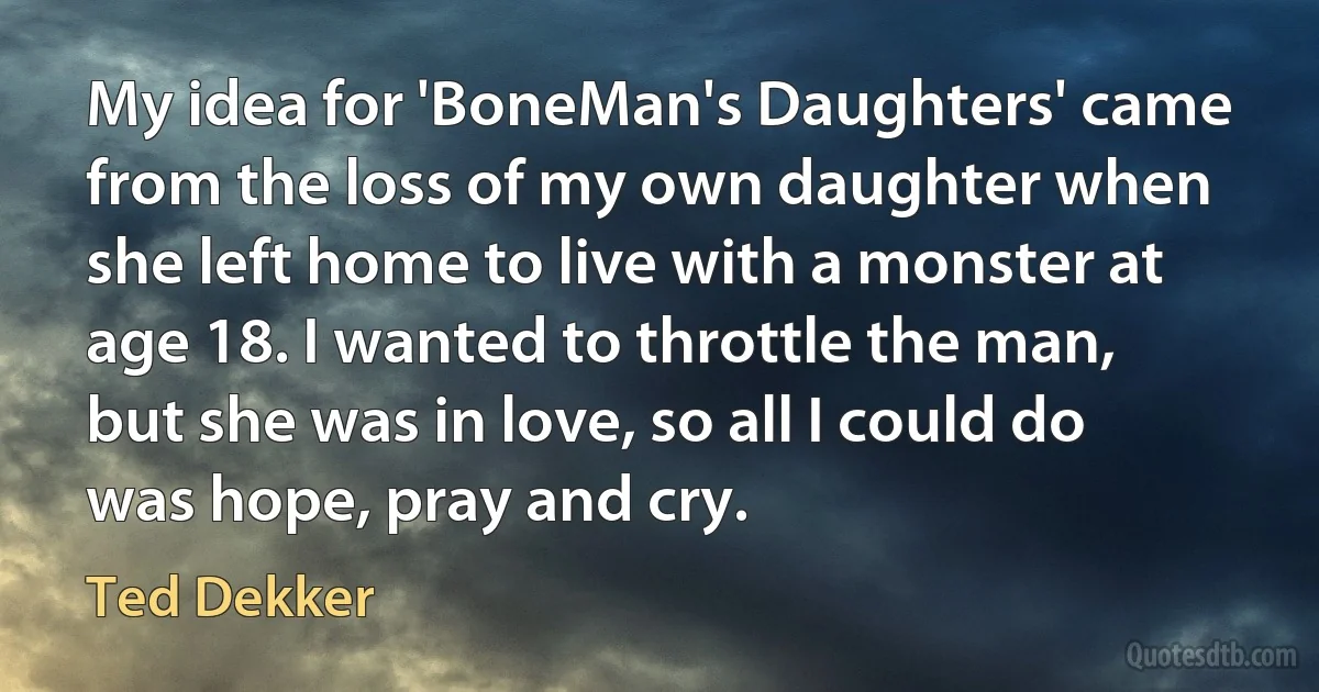 My idea for 'BoneMan's Daughters' came from the loss of my own daughter when she left home to live with a monster at age 18. I wanted to throttle the man, but she was in love, so all I could do was hope, pray and cry. (Ted Dekker)