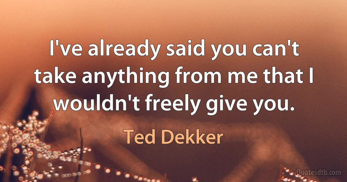 I've already said you can't take anything from me that I wouldn't freely give you. (Ted Dekker)