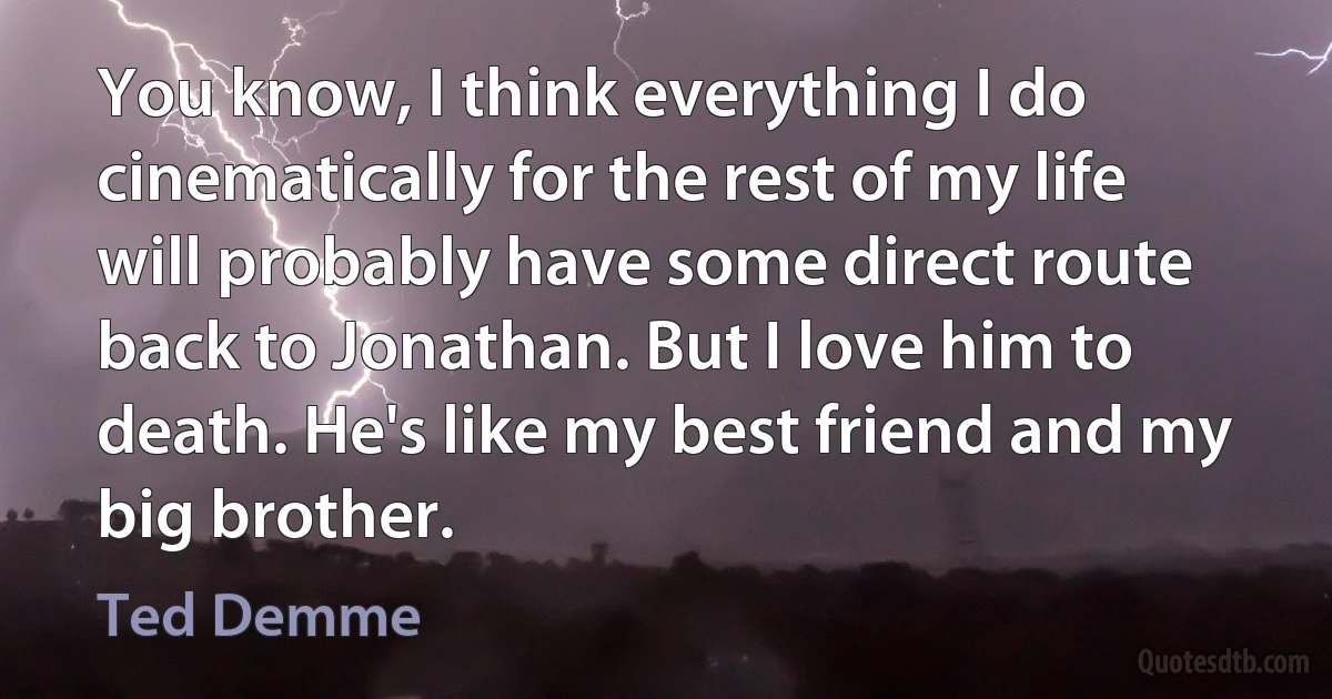 You know, I think everything I do cinematically for the rest of my life will probably have some direct route back to Jonathan. But I love him to death. He's like my best friend and my big brother. (Ted Demme)