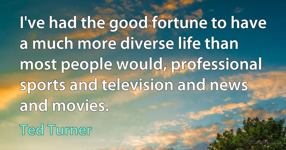 I've had the good fortune to have a much more diverse life than most people would, professional sports and television and news and movies. (Ted Turner)