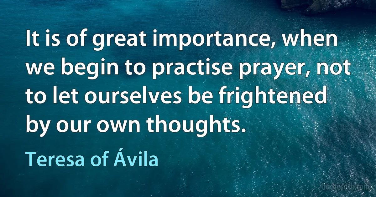 It is of great importance, when we begin to practise prayer, not to let ourselves be frightened by our own thoughts. (Teresa of Ávila)