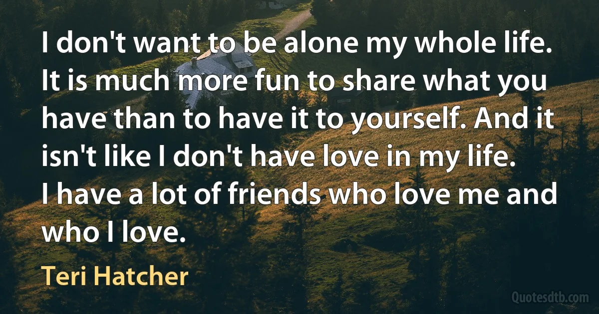 I don't want to be alone my whole life. It is much more fun to share what you have than to have it to yourself. And it isn't like I don't have love in my life. I have a lot of friends who love me and who I love. (Teri Hatcher)