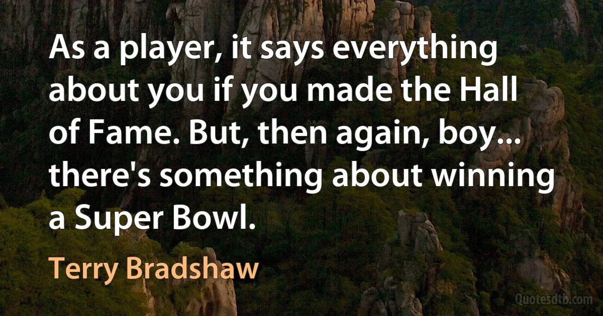 As a player, it says everything about you if you made the Hall of Fame. But, then again, boy... there's something about winning a Super Bowl. (Terry Bradshaw)