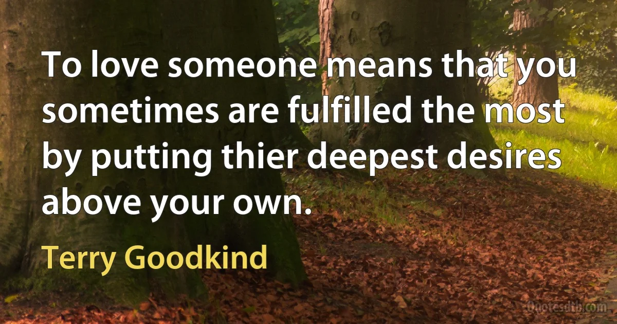 To love someone means that you sometimes are fulfilled the most by putting thier deepest desires above your own. (Terry Goodkind)