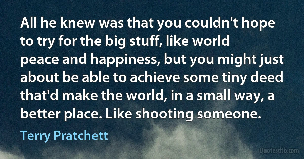 All he knew was that you couldn't hope to try for the big stuff, like world peace and happiness, but you might just about be able to achieve some tiny deed that'd make the world, in a small way, a better place. Like shooting someone. (Terry Pratchett)