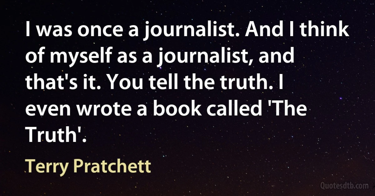 I was once a journalist. And I think of myself as a journalist, and that's it. You tell the truth. I even wrote a book called 'The Truth'. (Terry Pratchett)