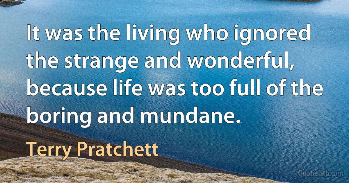 It was the living who ignored the strange and wonderful, because life was too full of the boring and mundane. (Terry Pratchett)