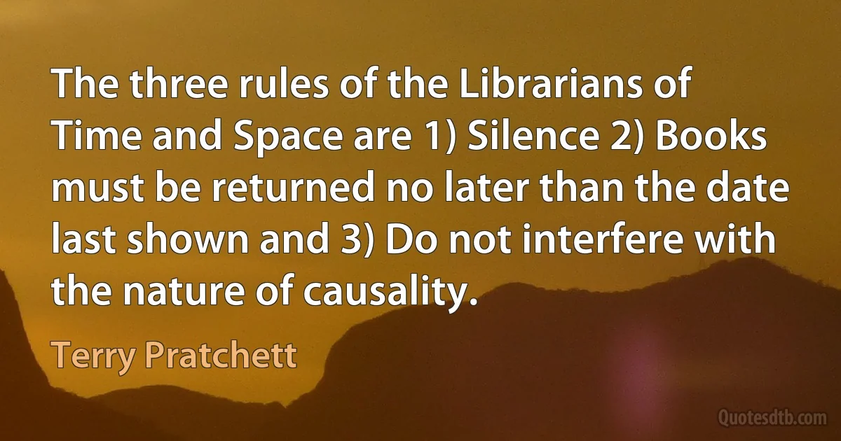 The three rules of the Librarians of Time and Space are 1) Silence 2) Books must be returned no later than the date last shown and 3) Do not interfere with the nature of causality. (Terry Pratchett)