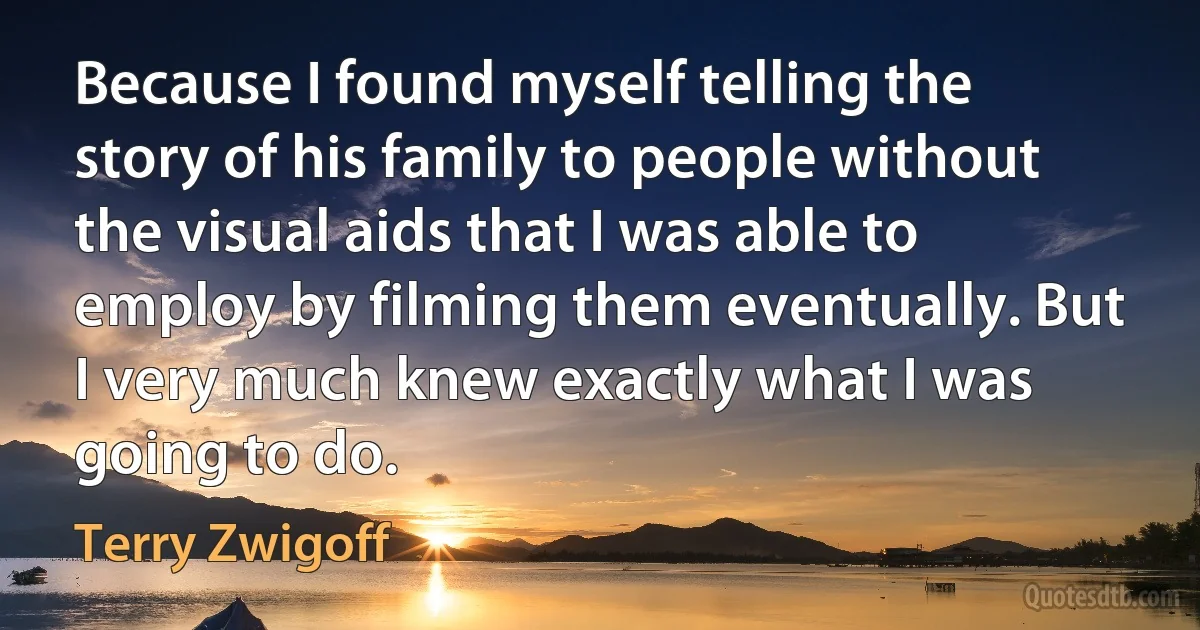 Because I found myself telling the story of his family to people without the visual aids that I was able to employ by filming them eventually. But I very much knew exactly what I was going to do. (Terry Zwigoff)