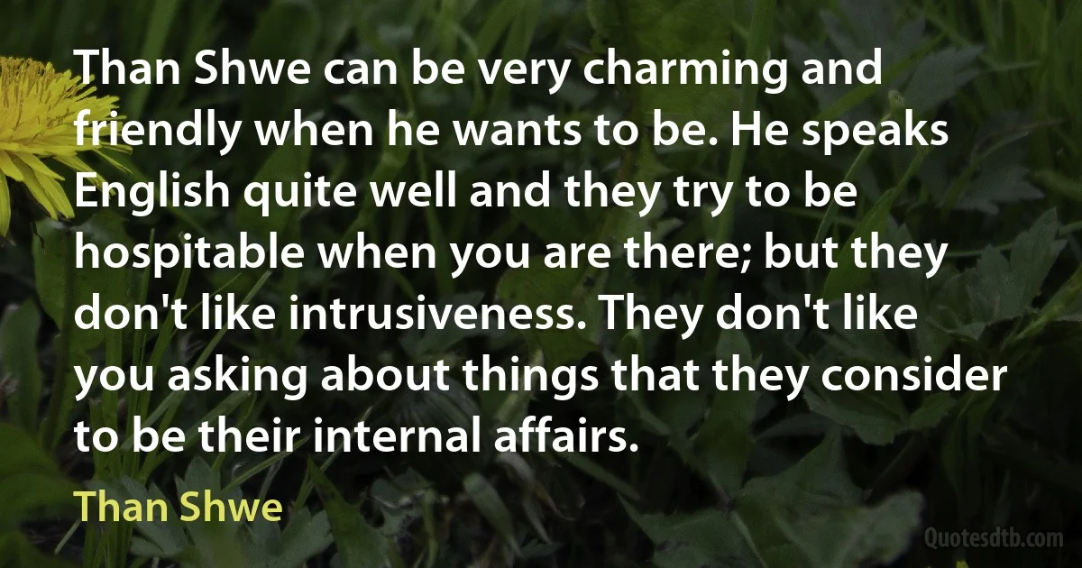 Than Shwe can be very charming and friendly when he wants to be. He speaks English quite well and they try to be hospitable when you are there; but they don't like intrusiveness. They don't like you asking about things that they consider to be their internal affairs. (Than Shwe)