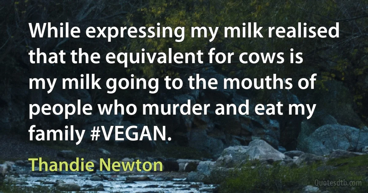 While expressing my milk realised that the equivalent for cows is my milk going to the mouths of people who murder and eat my family #VEGAN. (Thandie Newton)