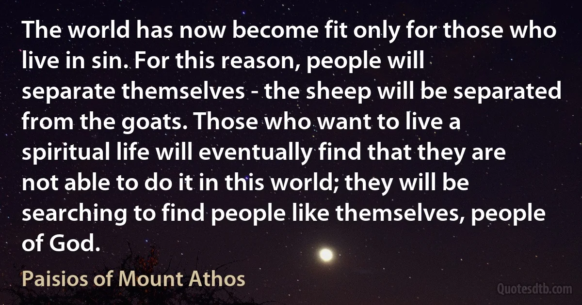 The world has now become fit only for those who live in sin. For this reason, people will separate themselves - the sheep will be separated from the goats. Those who want to live a spiritual life will eventually find that they are not able to do it in this world; they will be searching to find people like themselves, people of God. (Paisios of Mount Athos)