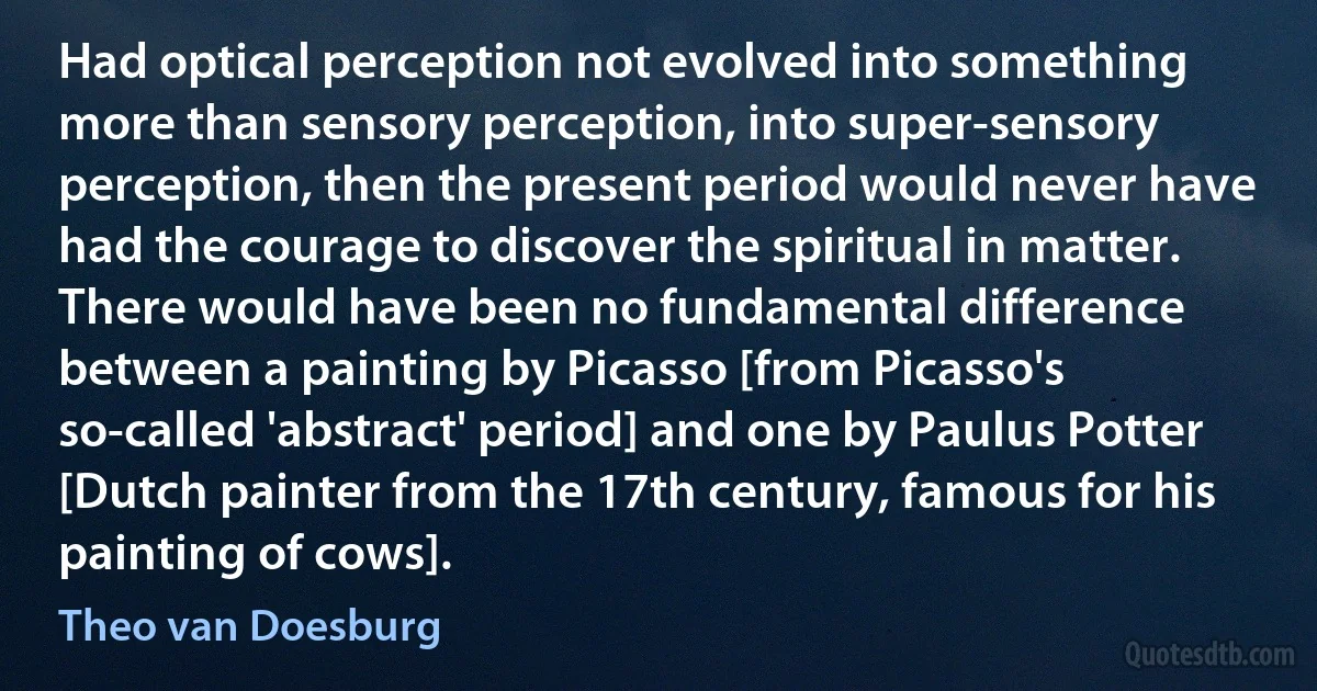 Had optical perception not evolved into something more than sensory perception, into super-sensory perception, then the present period would never have had the courage to discover the spiritual in matter. There would have been no fundamental difference between a painting by Picasso [from Picasso's so-called 'abstract' period] and one by Paulus Potter [Dutch painter from the 17th century, famous for his painting of cows]. (Theo van Doesburg)