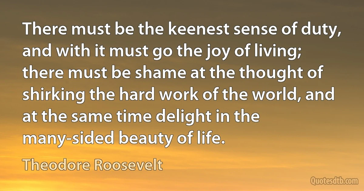 There must be the keenest sense of duty, and with it must go the joy of living; there must be shame at the thought of shirking the hard work of the world, and at the same time delight in the many-sided beauty of life. (Theodore Roosevelt)