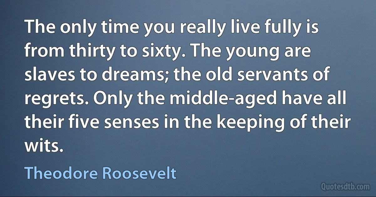 The only time you really live fully is from thirty to sixty. The young are slaves to dreams; the old servants of regrets. Only the middle-aged have all their five senses in the keeping of their wits. (Theodore Roosevelt)