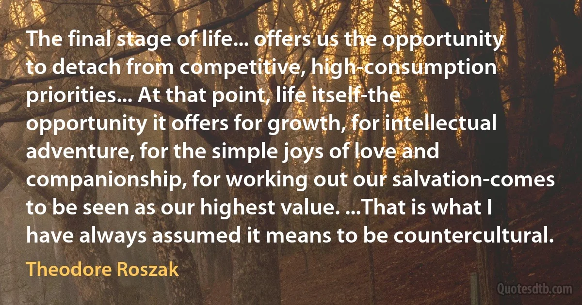 The final stage of life... offers us the opportunity to detach from competitive, high-consumption priorities... At that point, life itself-the opportunity it offers for growth, for intellectual adventure, for the simple joys of love and companionship, for working out our salvation-comes to be seen as our highest value. ...That is what I have always assumed it means to be countercultural. (Theodore Roszak)