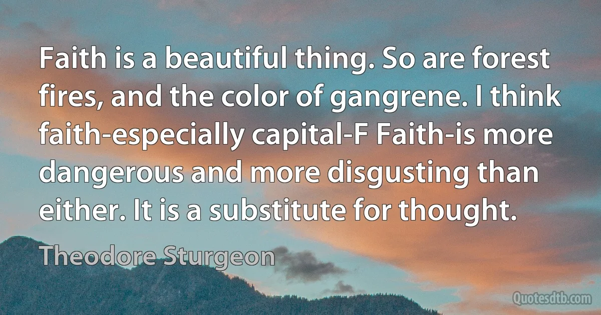 Faith is a beautiful thing. So are forest fires, and the color of gangrene. I think faith-especially capital-F Faith-is more dangerous and more disgusting than either. It is a substitute for thought. (Theodore Sturgeon)