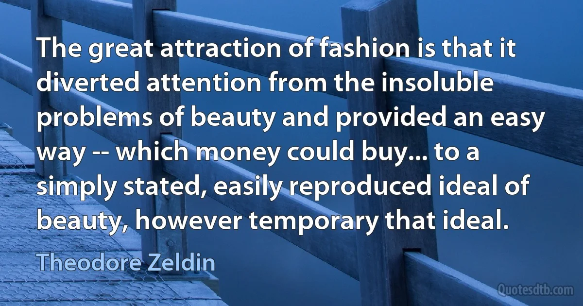 The great attraction of fashion is that it diverted attention from the insoluble problems of beauty and provided an easy way -- which money could buy... to a simply stated, easily reproduced ideal of beauty, however temporary that ideal. (Theodore Zeldin)