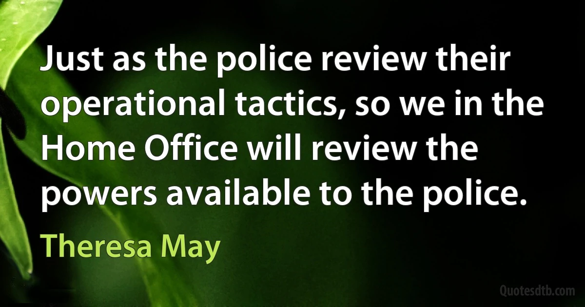 Just as the police review their operational tactics, so we in the Home Office will review the powers available to the police. (Theresa May)