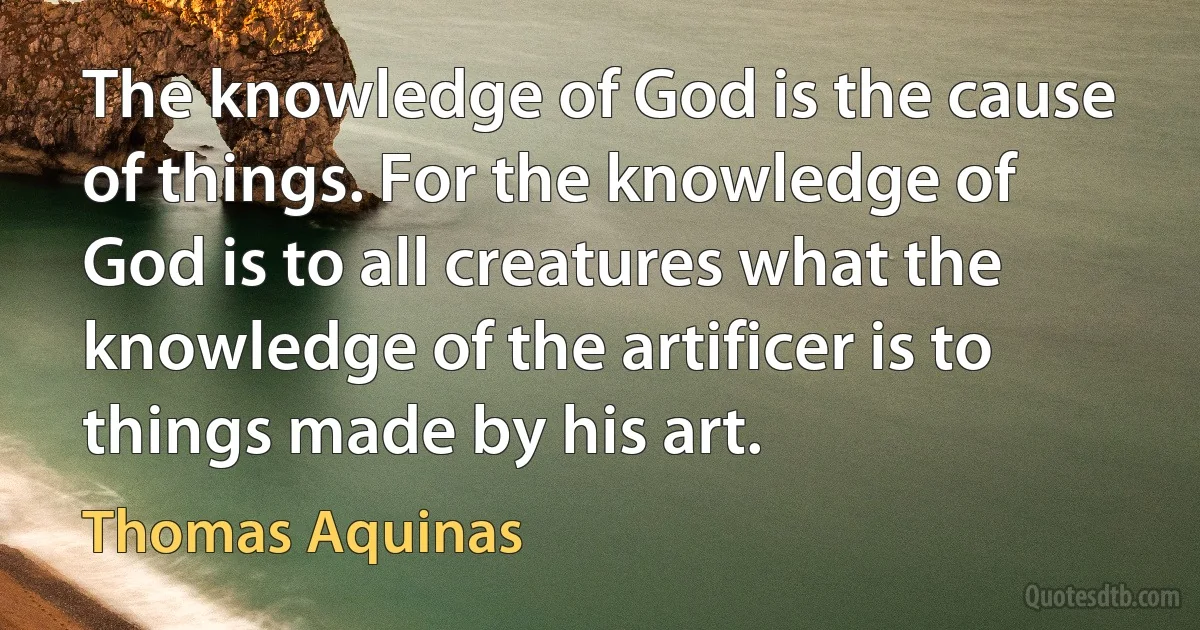 The knowledge of God is the cause of things. For the knowledge of God is to all creatures what the knowledge of the artificer is to things made by his art. (Thomas Aquinas)