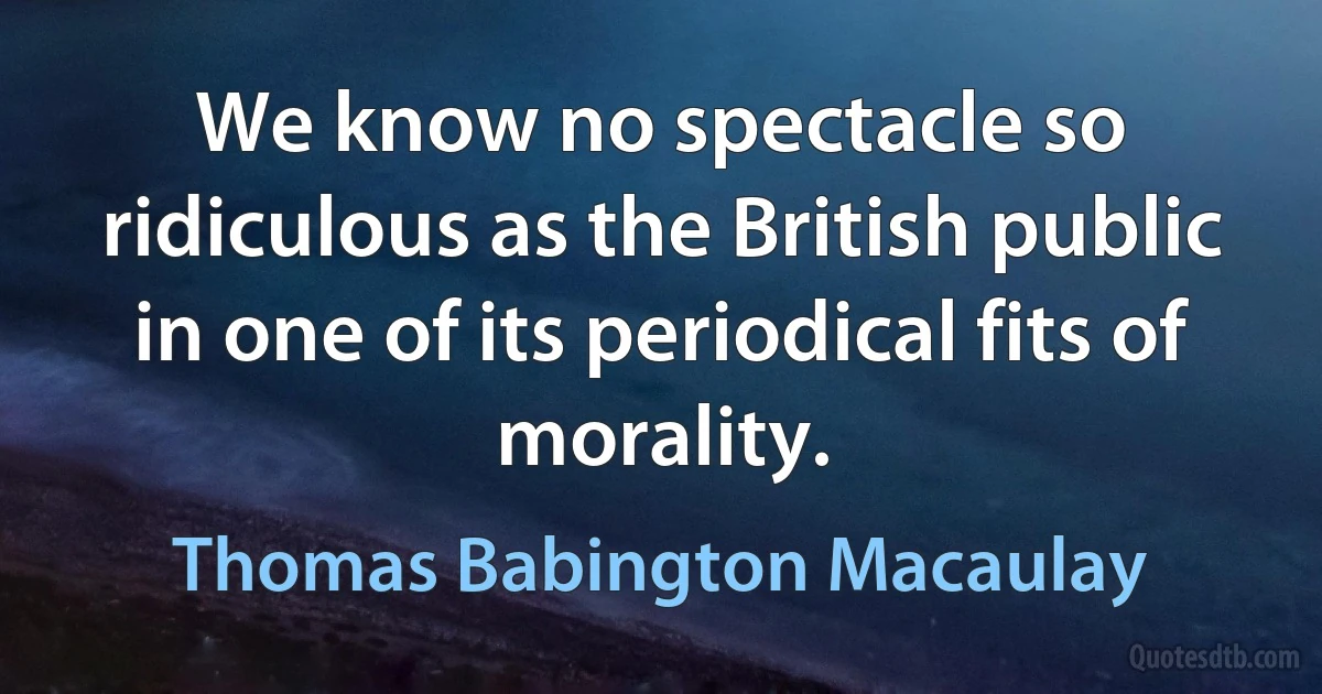 We know no spectacle so ridiculous as the British public in one of its periodical fits of morality. (Thomas Babington Macaulay)