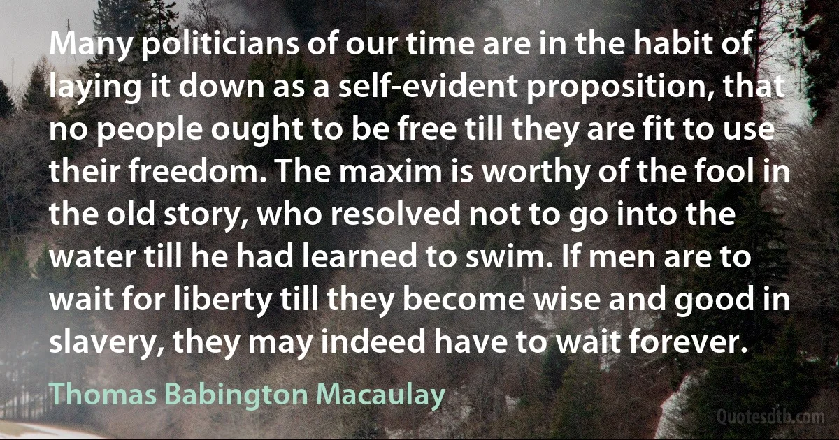 Many politicians of our time are in the habit of laying it down as a self-evident proposition, that no people ought to be free till they are fit to use their freedom. The maxim is worthy of the fool in the old story, who resolved not to go into the water till he had learned to swim. If men are to wait for liberty till they become wise and good in slavery, they may indeed have to wait forever. (Thomas Babington Macaulay)