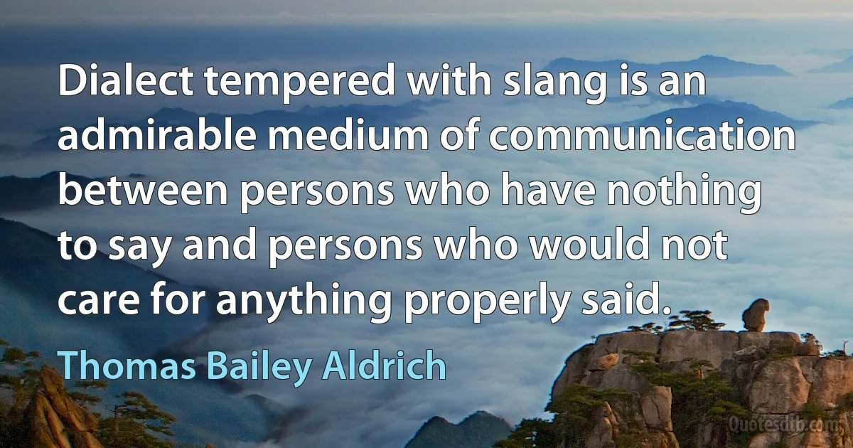 Dialect tempered with slang is an admirable medium of communication between persons who have nothing to say and persons who would not care for anything properly said. (Thomas Bailey Aldrich)