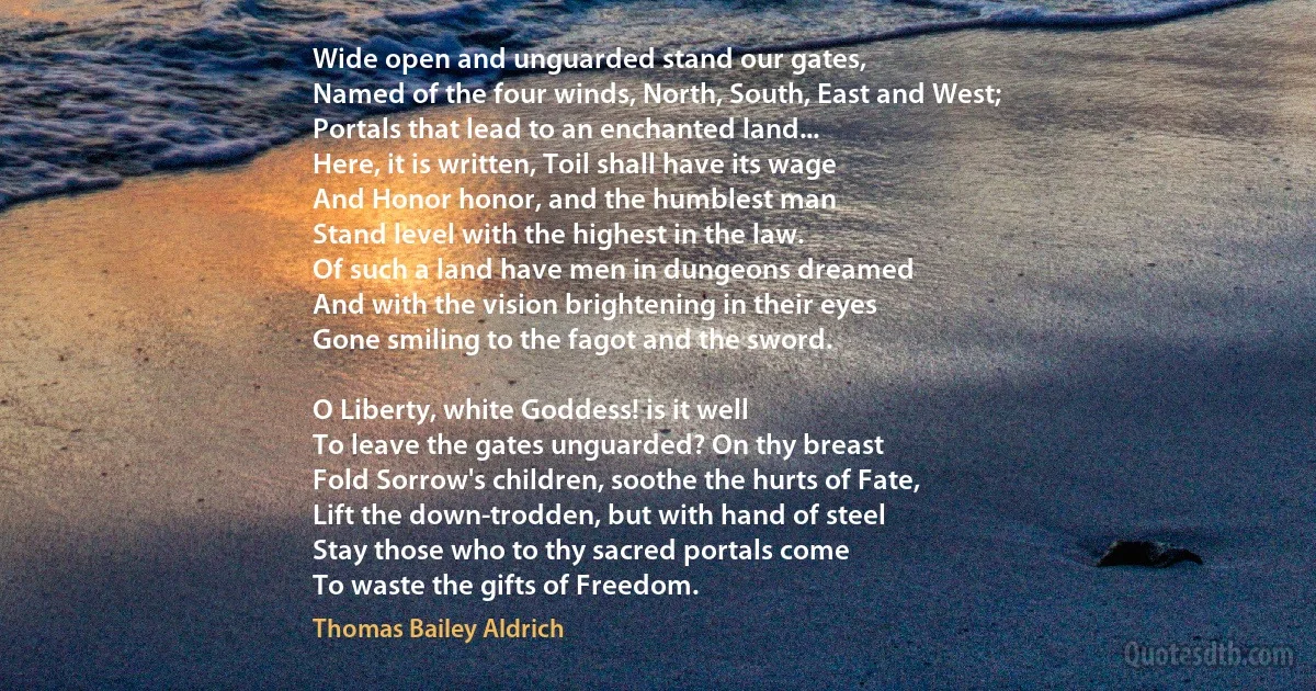 Wide open and unguarded stand our gates,
Named of the four winds, North, South, East and West;
Portals that lead to an enchanted land...
Here, it is written, Toil shall have its wage
And Honor honor, and the humblest man
Stand level with the highest in the law.
Of such a land have men in dungeons dreamed
And with the vision brightening in their eyes
Gone smiling to the fagot and the sword.

O Liberty, white Goddess! is it well
To leave the gates unguarded? On thy breast
Fold Sorrow's children, soothe the hurts of Fate,
Lift the down-trodden, but with hand of steel
Stay those who to thy sacred portals come
To waste the gifts of Freedom. (Thomas Bailey Aldrich)