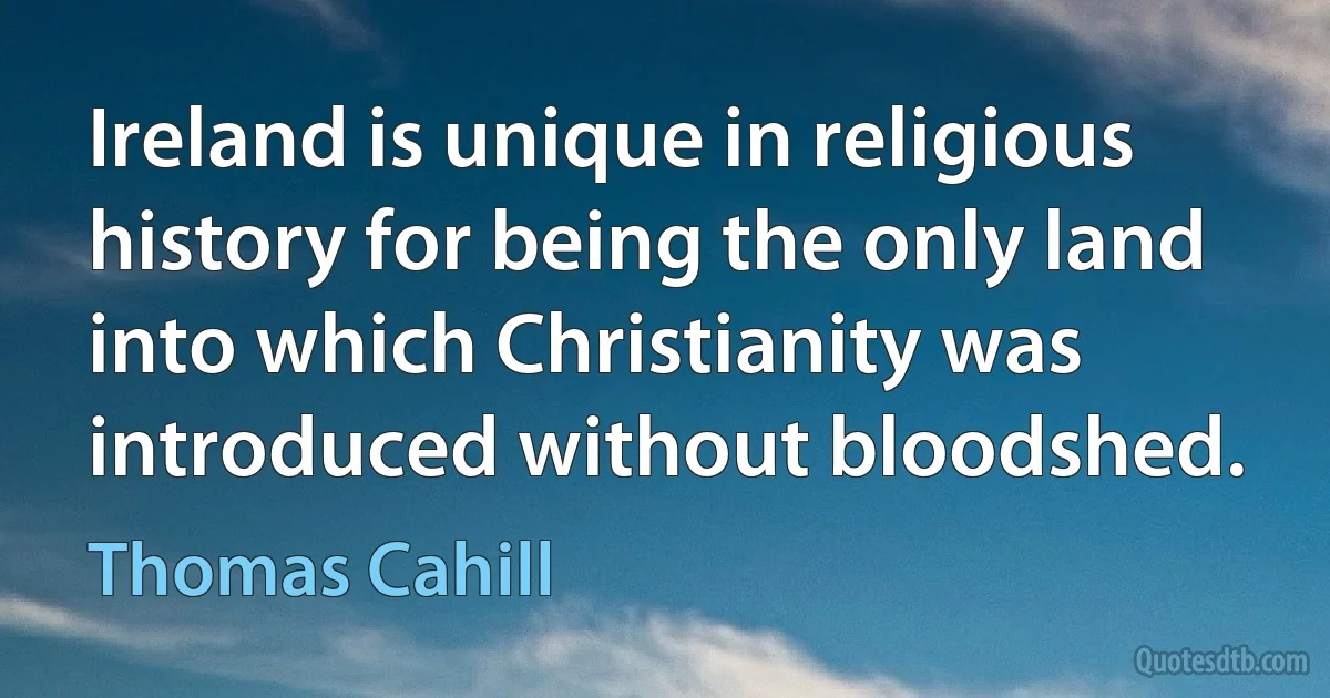 Ireland is unique in religious history for being the only land into which Christianity was introduced without bloodshed. (Thomas Cahill)