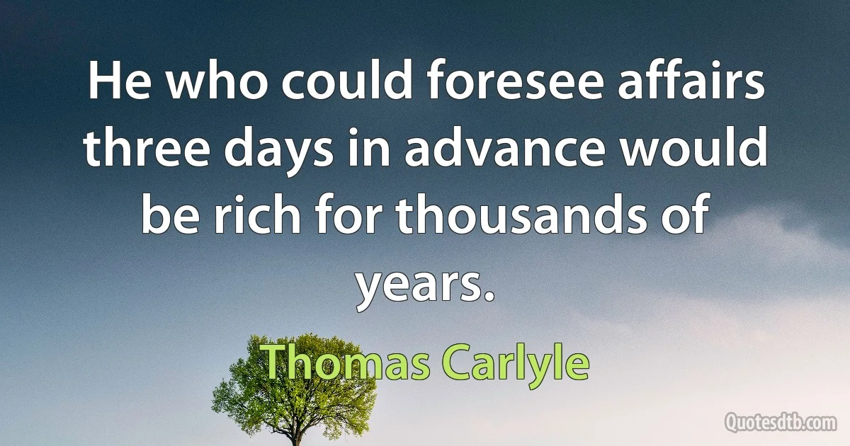 He who could foresee affairs three days in advance would be rich for thousands of years. (Thomas Carlyle)